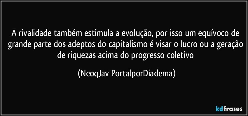 A rivalidade também estimula a evolução, por isso um equívoco de grande parte dos adeptos do capitalismo é visar o lucro ou a geração de riquezas acima do progresso coletivo (NeoqJav PortalporDiadema)