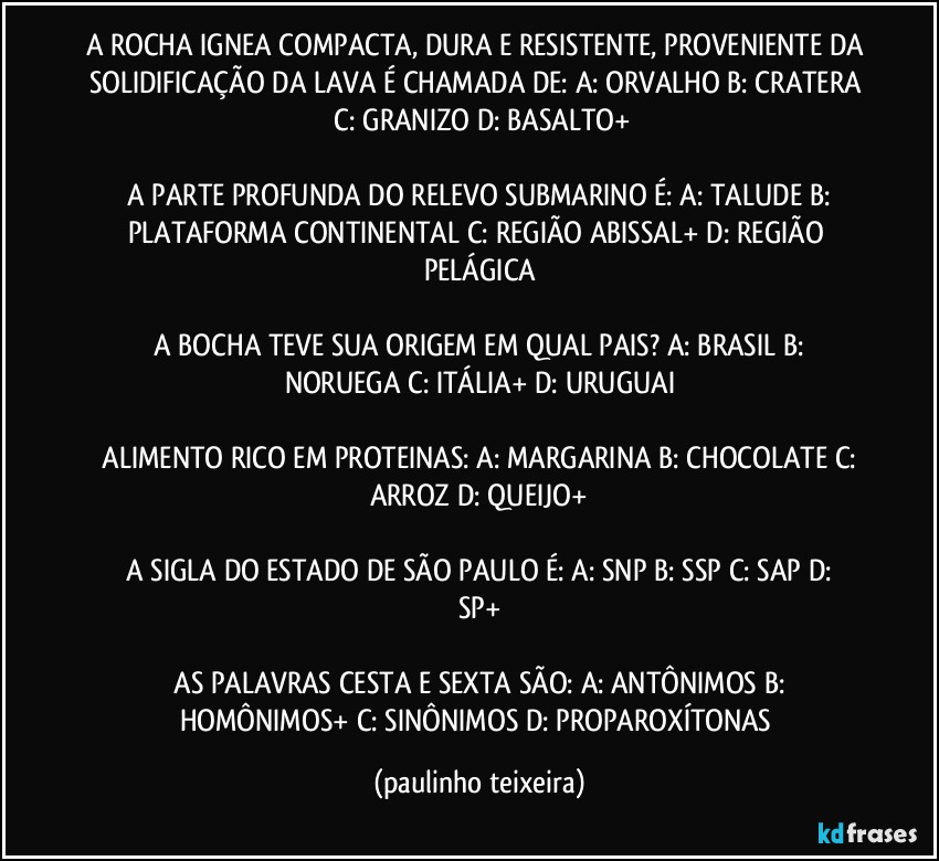 A ROCHA IGNEA COMPACTA, DURA E RESISTENTE, PROVENIENTE DA SOLIDIFICAÇÃO DA LAVA É CHAMADA DE:  A: ORVALHO  B: CRATERA  C: GRANIZO  D: BASALTO+

 A PARTE PROFUNDA DO RELEVO SUBMARINO É:  A: TALUDE  B: PLATAFORMA CONTINENTAL  C: REGIÃO ABISSAL+  D: REGIÃO PELÁGICA

 A BOCHA TEVE SUA ORIGEM EM QUAL PAIS?  A: BRASIL  B: NORUEGA  C: ITÁLIA+  D: URUGUAI

 ALIMENTO RICO EM PROTEINAS:  A: MARGARINA  B: CHOCOLATE  C: ARROZ  D: QUEIJO+

 A SIGLA DO ESTADO DE SÃO PAULO É:  A: SNP  B: SSP  C: SAP  D: SP+

 AS PALAVRAS CESTA E SEXTA SÃO:  A: ANTÔNIMOS  B: HOMÔNIMOS+  C: SINÔNIMOS  D: PROPAROXÍTONAS (paulinho teixeira)