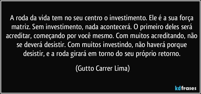 A roda da vida tem no seu centro o investimento. Ele é a sua força matriz. Sem investimento, nada acontecerá. O primeiro deles será acreditar, começando por você mesmo. Com muitos acreditando, não se deverá desistir. Com muitos investindo, não haverá porque desistir, e a roda girará em torno do seu próprio retorno. (Gutto Carrer Lima)