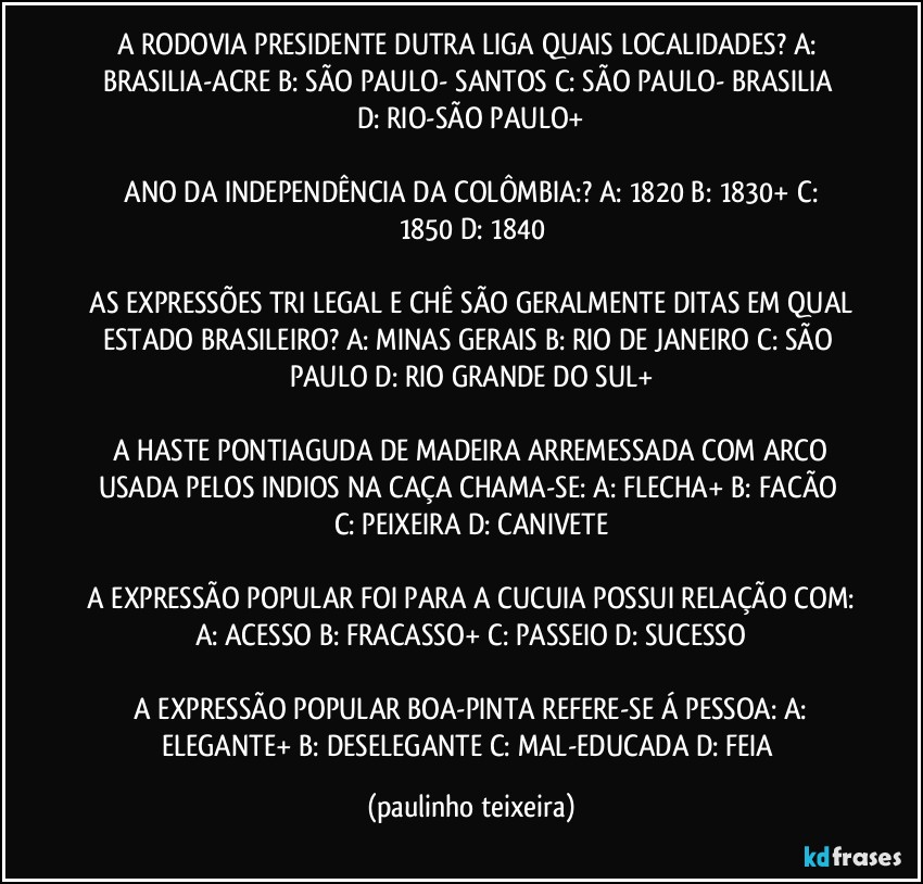 A RODOVIA PRESIDENTE DUTRA LIGA QUAIS LOCALIDADES?  A: BRASILIA-ACRE  B: SÃO PAULO- SANTOS  C: SÃO PAULO- BRASILIA  D: RIO-SÃO PAULO+

 ANO DA INDEPENDÊNCIA DA COLÔMBIA:? A: 1820  B: 1830+  C: 1850  D: 1840

 AS EXPRESSÕES TRI LEGAL E CHÊ SÃO GERALMENTE DITAS EM QUAL ESTADO BRASILEIRO?  A: MINAS GERAIS  B: RIO DE JANEIRO  C: SÃO PAULO  D: RIO GRANDE DO SUL+

 A HASTE PONTIAGUDA DE MADEIRA ARREMESSADA COM ARCO USADA PELOS INDIOS NA CAÇA CHAMA-SE: A: FLECHA+  B: FACÃO  C: PEIXEIRA  D: CANIVETE

 A EXPRESSÃO POPULAR FOI PARA A CUCUIA POSSUI RELAÇÃO COM: A: ACESSO  B: FRACASSO+  C: PASSEIO  D: SUCESSO

 A EXPRESSÃO POPULAR BOA-PINTA REFERE-SE Á PESSOA: A: ELEGANTE+ B: DESELEGANTE C: MAL-EDUCADA  D: FEIA (paulinho teixeira)