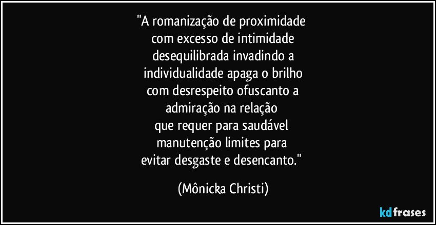"A romanização de proximidade 
com excesso de intimidade
desequilibrada invadindo a
individualidade apaga o brilho
com desrespeito ofuscanto a
admiração na relação 
que requer para saudável 
manutenção limites para 
evitar desgaste e desencanto." (Mônicka Christi)
