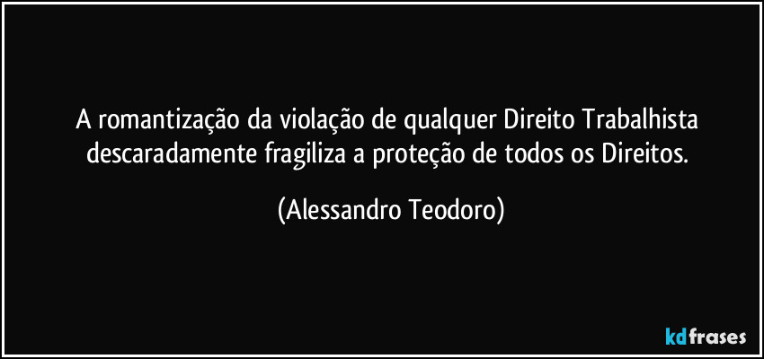 A romantização da violação de qualquer Direito Trabalhista descaradamente fragiliza a proteção de todos os Direitos. (Alessandro Teodoro)