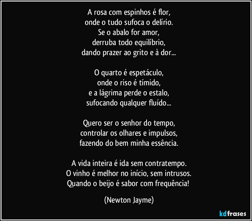 A rosa com espinhos é flor,
onde o tudo sufoca o delírio.
Se o abalo for amor,
derruba todo equilíbrio,
dando prazer ao grito e à dor...

O quarto é espetáculo,
onde o riso é tímido,
e a lágrima perde o estalo,
sufocando qualquer fluído...

Quero ser o senhor do tempo,
controlar os olhares e impulsos,
fazendo do bem minha essência.

A vida inteira é ida sem contratempo.
O vinho é melhor no início, sem intrusos.
Quando o beijo é sabor com frequência! (Newton Jayme)