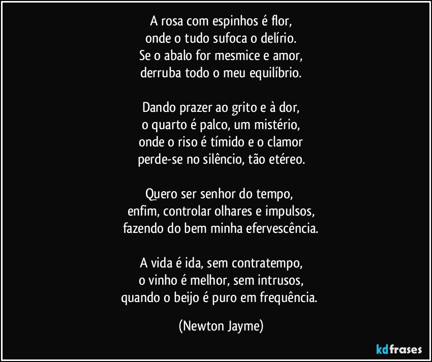 A rosa com espinhos é flor,
onde o tudo sufoca o delírio.
Se o abalo for mesmice e amor,
derruba todo o meu equilíbrio.

Dando prazer ao grito e à dor,
o quarto é palco, um mistério,
onde o riso é tímido e o clamor
perde-se no silêncio, tão etéreo.

Quero ser senhor do tempo, 
enfim, controlar olhares e impulsos,
fazendo do bem minha efervescência.

A vida é ida, sem contratempo,
o vinho é melhor, sem intrusos,
quando o beijo é puro em frequência. (Newton Jayme)