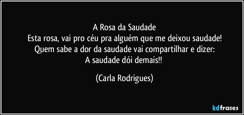 A Rosa da Saudade
Esta rosa, vai pro céu pra alguém que me deixou saudade!
Quem sabe a dor da saudade vai compartilhar e dizer:
A saudade dói demais!! (Carla Rodrigues)