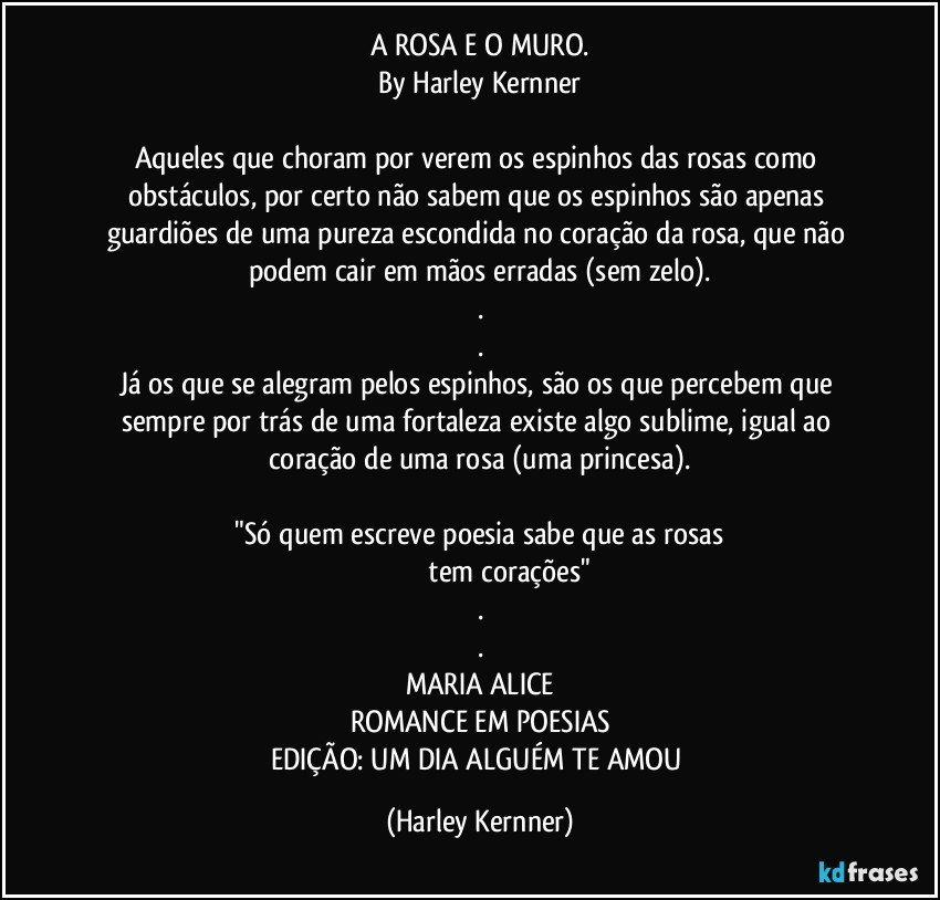 A ROSA E O MURO.
By Harley Kernner

Aqueles que choram por verem os espinhos das rosas como obstáculos, por certo não sabem que os espinhos são apenas guardiões de uma pureza escondida no coração da rosa, que não podem cair em mãos erradas (sem zelo).
.
.
Já os que se alegram pelos espinhos, são os que percebem que sempre por trás de uma fortaleza existe algo sublime, igual ao coração de uma rosa (uma princesa).

 "Só quem escreve poesia sabe que as rosas 
                              tem corações"
.
.
MARIA ALICE
ROMANCE EM POESIAS
EDIÇÃO: UM DIA ALGUÉM TE AMOU (Harley Kernner)