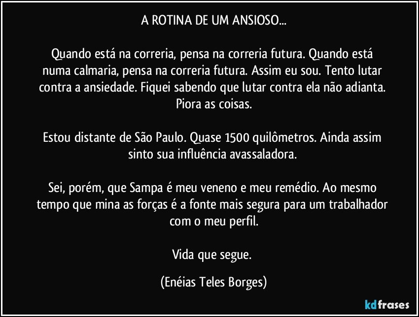 A ROTINA DE UM ANSIOSO...

Quando está na correria, pensa na correria futura. Quando está numa calmaria, pensa na correria futura. Assim eu sou. Tento lutar contra a ansiedade. Fiquei sabendo que lutar contra ela não adianta. Piora as coisas.

Estou distante de São Paulo. Quase 1500 quilômetros. Ainda assim sinto sua influência avassaladora. 

Sei, porém, que Sampa é meu veneno e meu remédio. Ao mesmo tempo que mina as forças é a fonte mais segura para um trabalhador com o meu perfil.

Vida que segue. (Enéias Teles Borges)