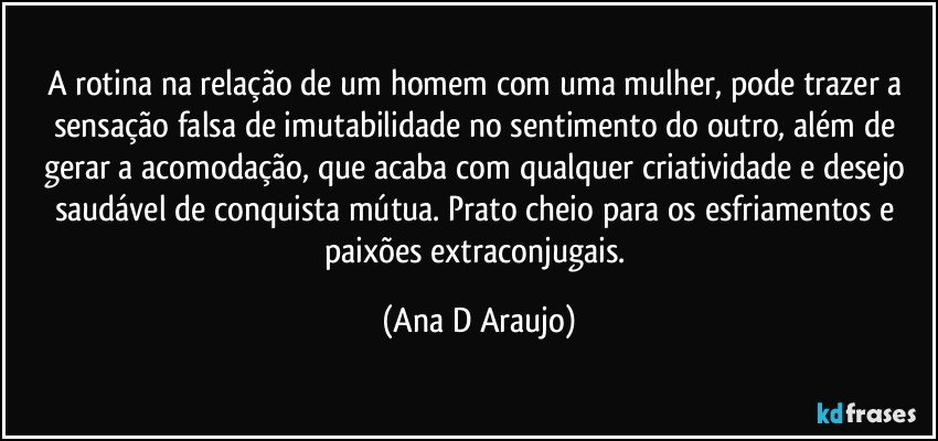 A rotina na relação de um homem com uma mulher, pode trazer a sensação falsa de imutabilidade no sentimento do outro, além de gerar a acomodação, que acaba com qualquer criatividade e desejo saudável de conquista mútua. Prato cheio para os esfriamentos e paixões extraconjugais. (Ana D Araujo)