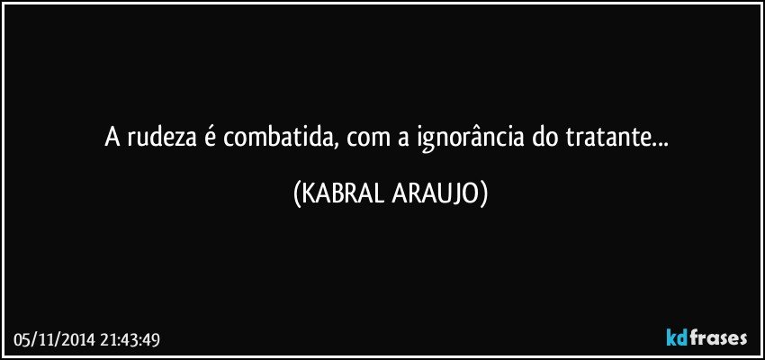 A rudeza é combatida, com a ignorância do tratante... (KABRAL ARAUJO)