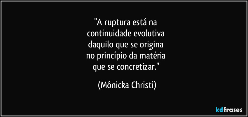 "A ruptura está na 
continuidade evolutiva 
daquilo que se origina 
no princípio da matéria 
que se concretizar." (Mônicka Christi)