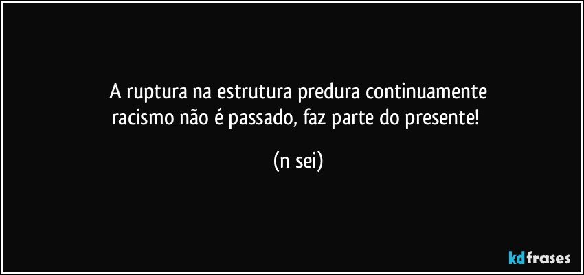 A ruptura na estrutura predura continuamente
racismo não é passado, faz parte do presente! (n sei)