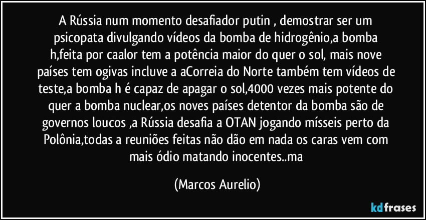 A Rússia  num momento desafiador putin , demostrar ser um psicopata divulgando vídeos da bomba de hidrogênio,a bomba  h,feita por caalor tem a potência maior do quer o sol, mais nove países tem ogivas incluve a aCorreia do Norte também tem vídeos de teste,a bomba h é capaz de apagar o sol,4000 vezes mais potente do quer a bomba nuclear,os noves países detentor da bomba são de governos loucos ,a  Rússia desafia a OTAN jogando mísseis perto da Polônia,todas a reuniões feitas não dão em nada os caras vem com mais ódio matando inocentes..ma (Marcos Aurelio)