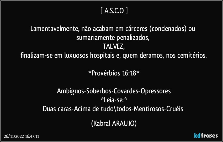 [ A.S.C.O ]

Lamentavelmente, não acabam em cárceres (condenados) ou sumariamente penalizados, 
TALVEZ,
finalizam-se em luxuosos hospitais e, quem deramos, nos cemitérios.

*Provérbios 16:18*

Ambíguos-Soberbos-Covardes-Opressores
*Leia-se:*
Duas caras-Acima de tudo\todos-Mentirosos-Cruéis (KABRAL ARAUJO)