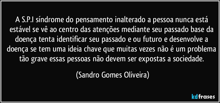A S.P.I síndrome do pensamento inalterado a pessoa nunca está estável se vê ao centro das atenções mediante seu passado base da doença tenta identificar seu passado e ou futuro e desenvolve a doença se tem uma ideia chave que muitas vezes não é um problema tão grave essas pessoas não devem ser expostas a sociedade. (Sandro Gomes Oliveira)