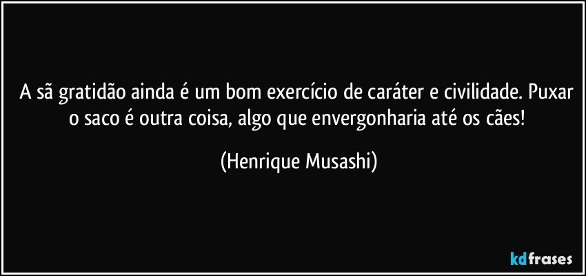 A sã gratidão ainda é um bom exercício de caráter e civilidade. Puxar o saco é outra coisa, algo que envergonharia até os cães! (Henrique Musashi)