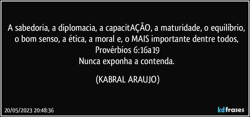 A sabedoria, a diplomacia, a capacitAÇÃO, a maturidade, o equilíbrio, o bom senso, a ética, a moral e, o MAIS importante dentre todos, Provérbios 6:16a19
Nunca exponha a contenda. (KABRAL ARAUJO)