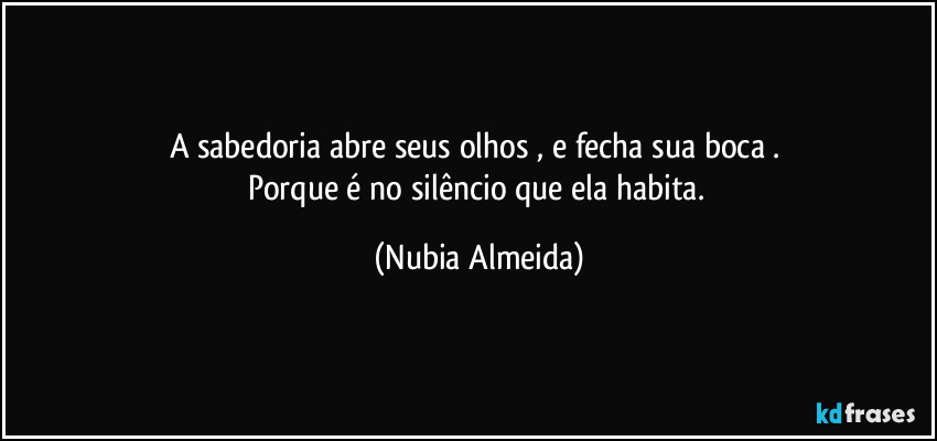 A  sabedoria abre seus olhos , e fecha sua boca . 
Porque é no silêncio que ela habita. (Nubia Almeida)
