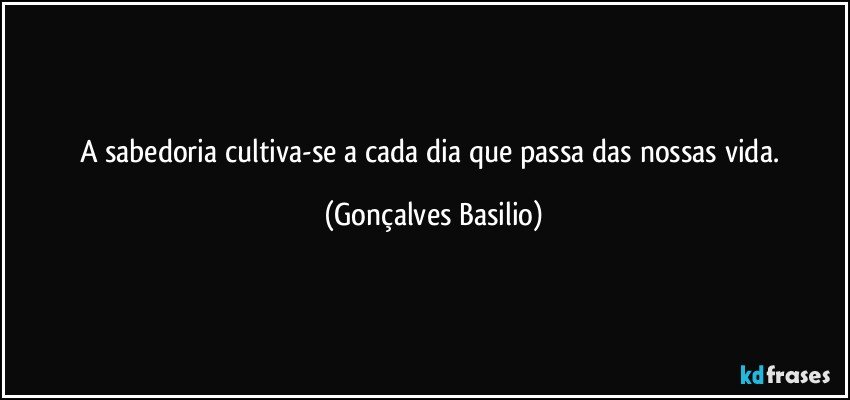 A sabedoria cultiva-se a cada dia que passa das nossas vida. (Gonçalves Basilio)