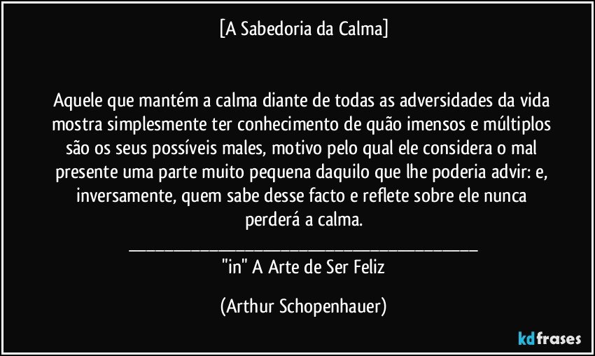 [A Sabedoria da Calma]


Aquele que mantém a calma diante de todas as adversidades da vida mostra simplesmente ter conhecimento de quão imensos e múltiplos são os seus possíveis males, motivo pelo qual ele considera o mal presente uma parte muito pequena daquilo que lhe poderia advir: e, inversamente, quem sabe desse facto e reflete sobre ele nunca perderá a calma.
___
  "in" A Arte de Ser Feliz (Arthur Schopenhauer)