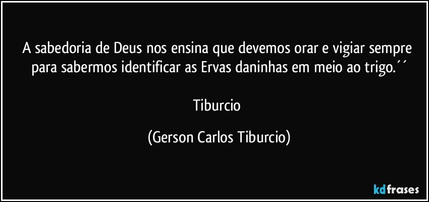 A sabedoria de Deus nos ensina que devemos orar e vigiar sempre para sabermos identificar as Ervas daninhas em meio ao trigo.´´

Tiburcio (Gerson Carlos Tiburcio)