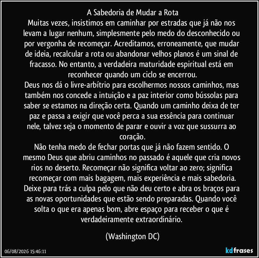 A Sabedoria de Mudar a Rota
Muitas vezes, insistimos em caminhar por estradas que já não nos levam a lugar nenhum, simplesmente pelo medo do desconhecido ou por vergonha de recomeçar. Acreditamos, erroneamente, que mudar de ideia, recalcular a rota ou abandonar velhos planos é um sinal de fracasso. No entanto, a verdadeira maturidade espiritual está em reconhecer quando um ciclo se encerrou.
Deus nos dá o livre-arbítrio para escolhermos nossos caminhos, mas também nos concede a intuição e a paz interior como bússolas para saber se estamos na direção certa. Quando um caminho deixa de ter paz e passa a exigir que você perca a sua essência para continuar nele, talvez seja o momento de parar e ouvir a voz que sussurra ao coração.
Não tenha medo de fechar portas que já não fazem sentido. O mesmo Deus que abriu caminhos no passado é aquele que cria novos rios no deserto. Recomeçar não significa voltar ao zero; significa recomeçar com mais bagagem, mais experiência e mais sabedoria.
Deixe para trás a culpa pelo que não deu certo e abra os braços para as novas oportunidades que estão sendo preparadas. Quando você solta o que era apenas bom, abre espaço para receber o que é verdadeiramente extraordinário. (Washington DC)