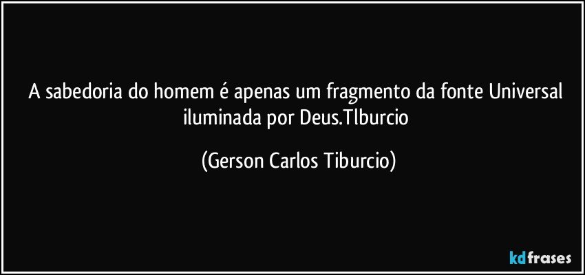 A sabedoria do homem é apenas um fragmento da fonte Universal iluminada por Deus.Tlburcio (Gerson Carlos Tiburcio)