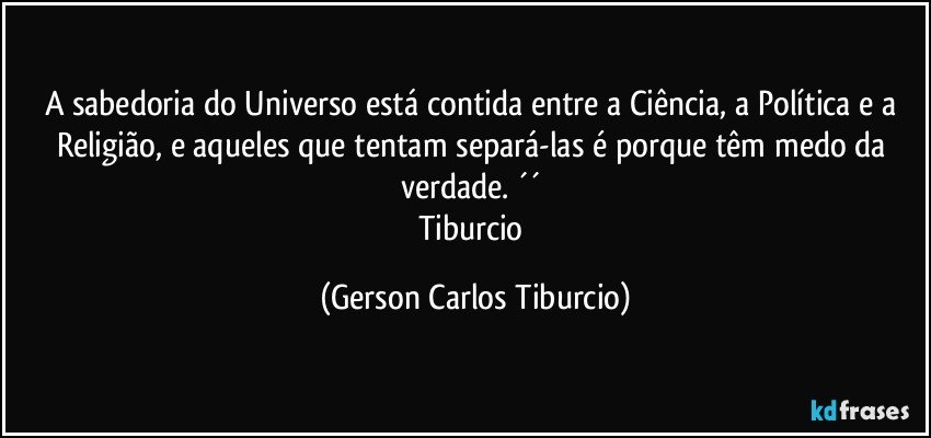 A sabedoria do Universo está contida entre a Ciência, a Política e a Religião, e aqueles que tentam separá-las é porque têm medo da verdade. ´´ 
Tiburcio (Gerson Carlos Tiburcio)