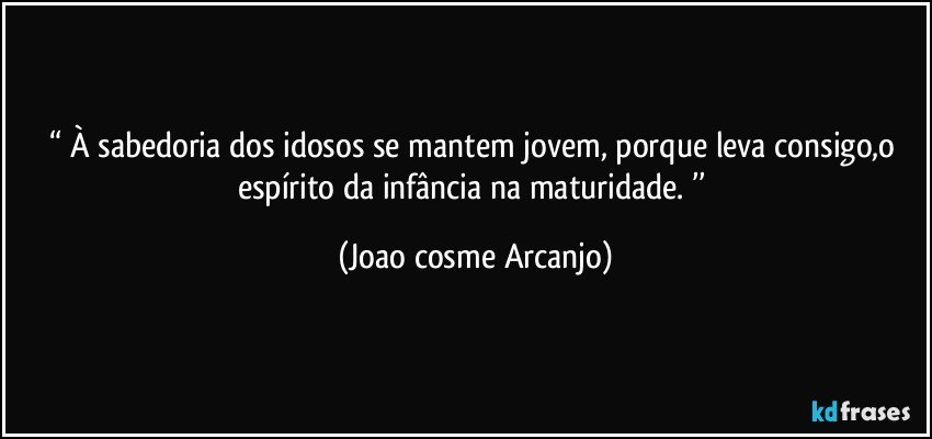 “ À sabedoria dos idosos se mantem jovem, porque leva consigo,o espírito da infância na maturidade. ’’ (Joao cosme Arcanjo)