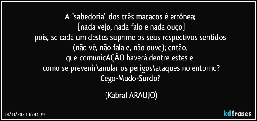 A "sabedoria" dos três macacos é errônea; 
[nada vejo, nada falo e nada ouço]
pois, se cada um destes suprime os seus respectivos sentidos 
(não vê, não fala e, não ouve); então, 
que comunicAÇÃO haverá dentre estes e, 
como se prevenir\anular os perigos\ataques no entorno?
Cego-Mudo-Surdo? (KABRAL ARAUJO)