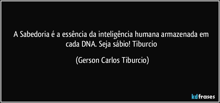 A Sabedoria é a essência da inteligência humana armazenada em cada DNA. Seja sábio! Tiburcio (Gerson Carlos Tiburcio)