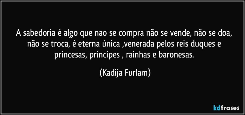 A sabedoria  é  algo que nao se compra não  se vende, não  se doa,   não  se troca, é  eterna única ,venerada pelos reis  duques e princesas,  príncipes   , rainhas e baronesas. (Kadija Furlam)