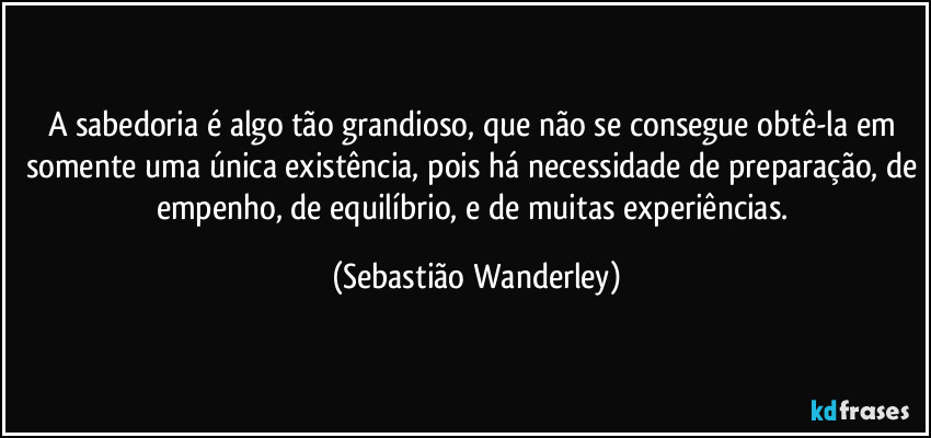 A sabedoria é algo tão grandioso, que não se consegue obtê-la em somente uma única existência, pois há necessidade de preparação, de empenho, de equilíbrio, e de muitas experiências. (Sebastião Wanderley)