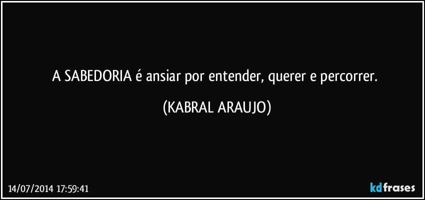 A SABEDORIA é ansiar por entender, querer e percorrer. (KABRAL ARAUJO)