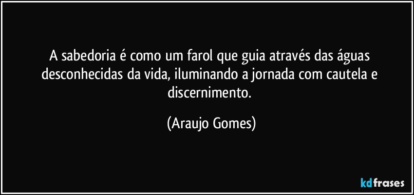 A sabedoria é como um farol que guia através das águas desconhecidas da vida, iluminando a jornada com cautela e discernimento. (Araujo Gomes)