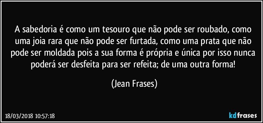 A sabedoria é como um tesouro que não pode ser roubado, como uma joia rara que não pode ser furtada, como uma prata que não pode ser moldada pois a sua forma é própria e única por isso nunca poderá ser desfeita para ser refeita; de uma outra forma! (Jean Frases)