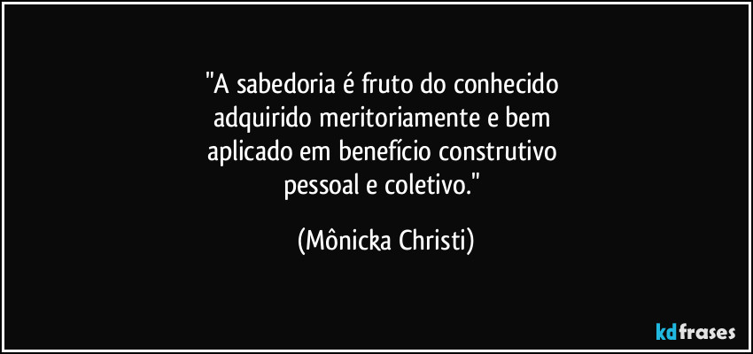 "A sabedoria é fruto do conhecido 
adquirido meritoriamente e bem 
aplicado em benefício construtivo 
pessoal e coletivo." (Mônicka Christi)