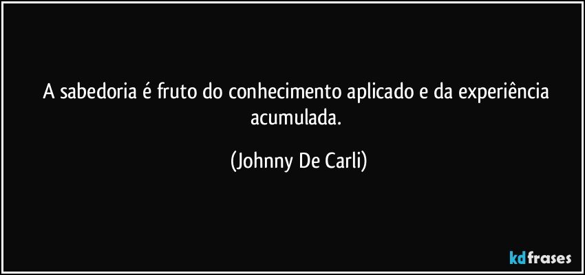 A sabedoria é fruto do conhecimento aplicado e da experiência acumulada. (Johnny De Carli)