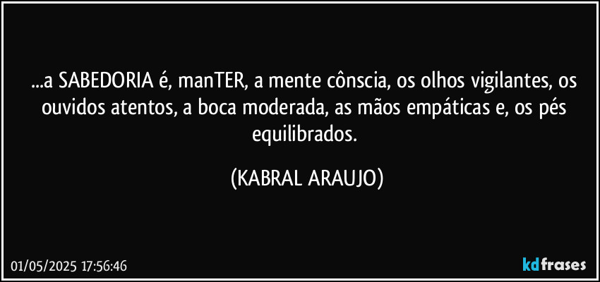 ...a SABEDORIA é, manTER, a mente cônscia, os olhos vigilantes, os ouvidos atentos, a boca moderada, as mãos empáticas e, os pés equilibrados. (KABRAL ARAUJO)