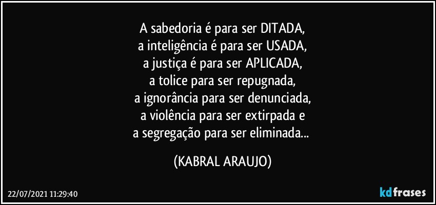 A sabedoria é para ser DITADA,
a inteligência é para ser USADA,
a justiça é para ser APLICADA,
a tolice para ser repugnada,
a ignorância para ser denunciada,
a violência para ser extirpada e
a segregação para ser eliminada... (KABRAL ARAUJO)