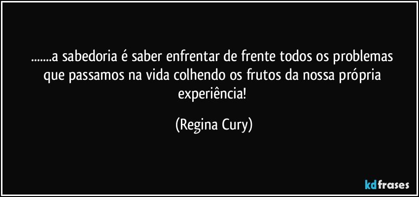 ...a  sabedoria  é saber  enfrentar    de frente  todos os problemas que   passamos na vida  colhendo os frutos da   nossa própria experiência! (Regina Cury)