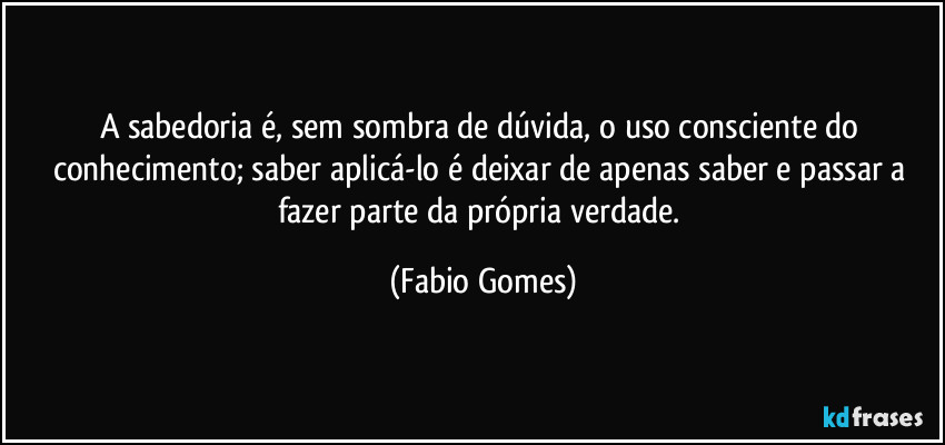 A sabedoria é, sem sombra de dúvida, o uso consciente do conhecimento; saber aplicá-lo é deixar de apenas saber e passar a fazer parte da própria verdade. (Fabio Gomes)
