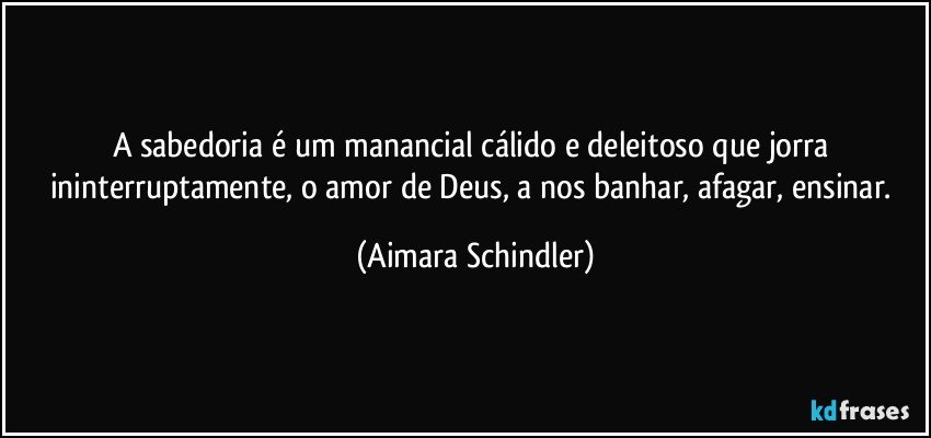 A sabedoria é um manancial cálido e deleitoso que jorra ininterruptamente, o amor de Deus, a nos banhar, afagar, ensinar. (Aimara Schindler)