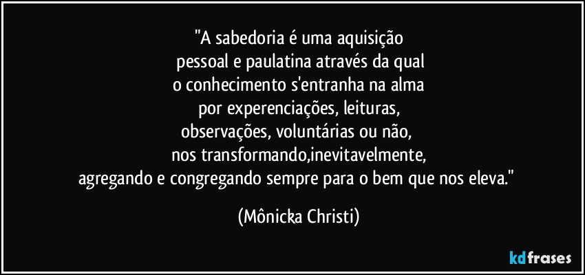 "A sabedoria é uma aquisição
 pessoal e paulatina através da qual
o conhecimento s'entranha na alma
por experenciações, leituras,
observações, voluntárias ou não, 
nos transformando,inevitavelmente,
agregando e congregando sempre para o bem que nos eleva." (Mônicka Christi)