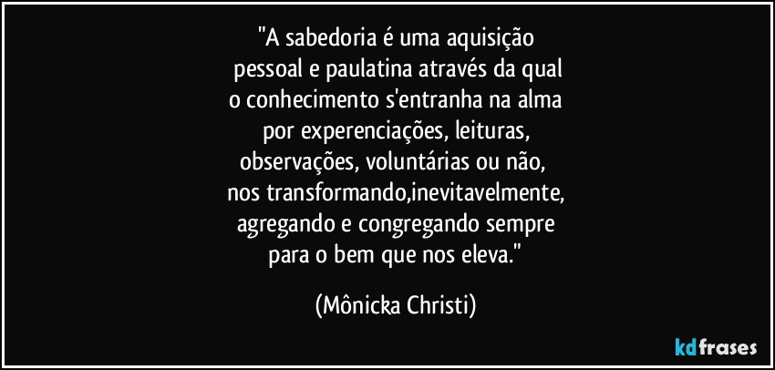 "A sabedoria é uma aquisição
 pessoal e paulatina através da qual
o conhecimento s'entranha na alma
por experenciações, leituras,
observações, voluntárias ou não, 
nos transformando,inevitavelmente,
agregando e congregando sempre
 para o bem que nos eleva." (Mônicka Christi)
