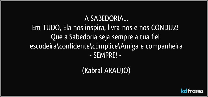 A SABEDORIA...
Em TUDO, Ela nos inspira, livra-nos e nos CONDUZ! 
Que a Sabedoria seja sempre a tua fiel escudeira\confidente\cúmplice\Amiga e companheira
- SEMPRE! - (KABRAL ARAUJO)