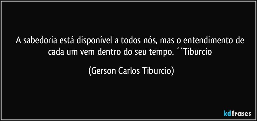 A sabedoria está disponível a todos nós, mas o entendimento de cada um vem dentro do seu tempo. ´´Tiburcio (Gerson Carlos Tiburcio)