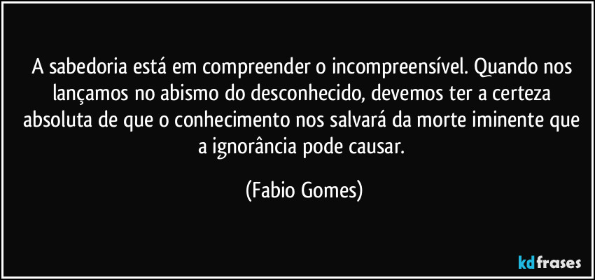 A sabedoria está em compreender o incompreensível. Quando nos lançamos no abismo do desconhecido, devemos ter a certeza absoluta de que o conhecimento nos salvará da morte iminente que a ignorância pode causar. (Fabio Gomes)