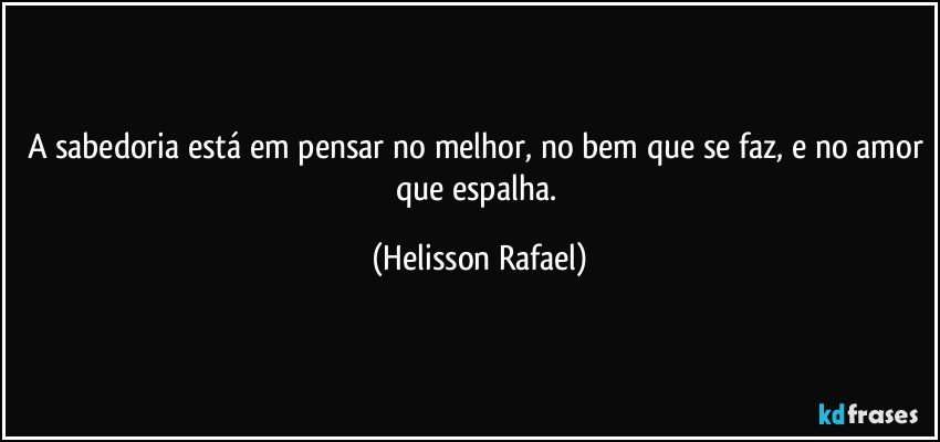 A sabedoria está em pensar no melhor, no bem que se faz, e no amor que espalha. (Helisson Rafael)