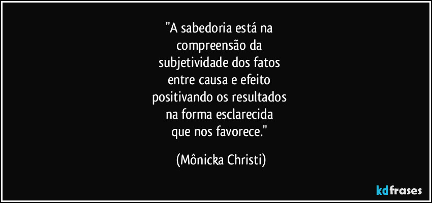 "A sabedoria está na
compreensão da
subjetividade dos fatos
entre causa e efeito
positivando os resultados
na forma esclarecida
que nos favorece." (Mônicka Christi)