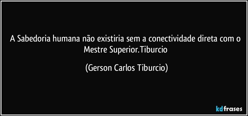 A Sabedoria humana não existiria sem a conectividade direta com o Mestre Superior.Tiburcio (Gerson Carlos Tiburcio)